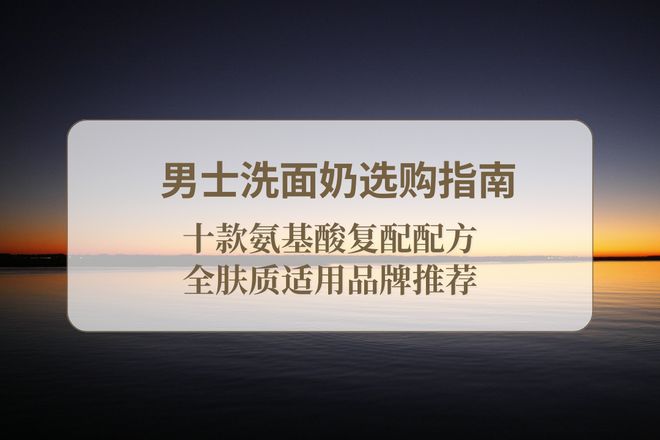 2025 男士洗面奶选购指南十款氨基酸复配配方全肤质适用品牌推
